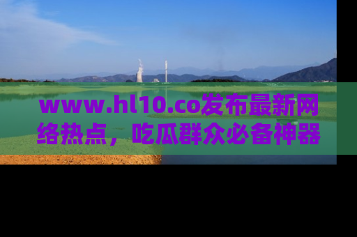 www.hl10.co发布最新网络热点，吃瓜群众必备神器