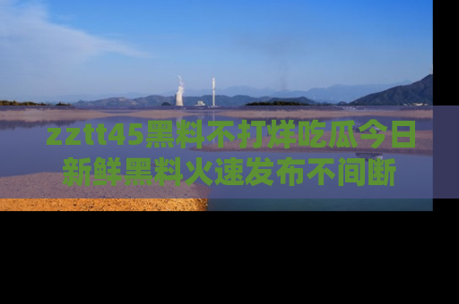 zztt45黑料不打烊吃瓜今日新鲜黑料火速发布不间断
