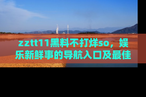zztt11黑料不打烊so，娱乐新鲜事的导航入口及最佳浏览线路推荐