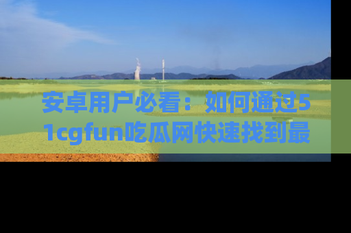 安卓用户必看：如何通过51cgfun吃瓜网快速找到最新链接？