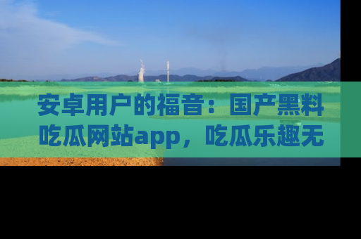 安卓用户的福音：国产黑料吃瓜网站app，吃瓜乐趣无穷尽！
