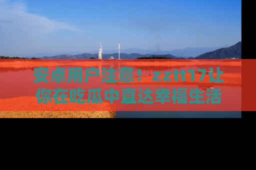 安卓用户注意！zztt17让你在吃瓜中直达幸福生活