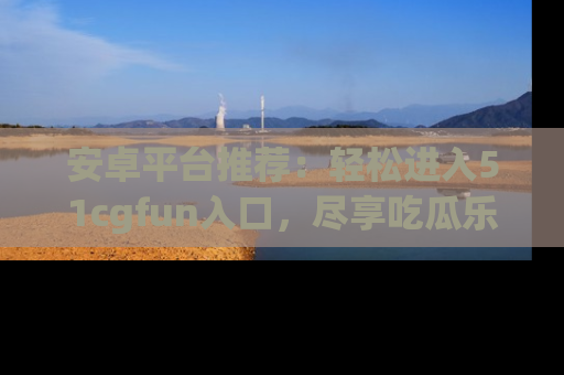 安卓平台推荐：轻松进入51cgfun入口，尽享吃瓜乐趣