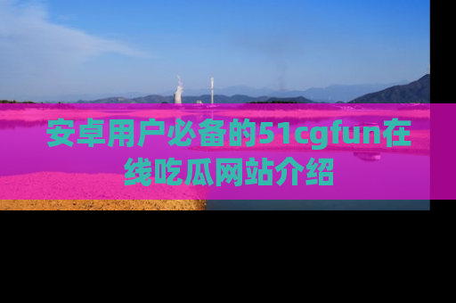 安卓用户必备的51cgfun在线吃瓜网站介绍
