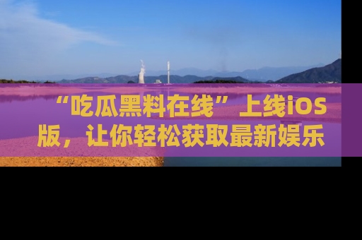 “吃瓜黑料在线”上线iOS版,让你轻松获取最新娱乐新闻