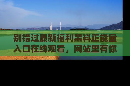 别错过最新福利黑料正能量入口在线观看，网站里有你想看的所有秘密！