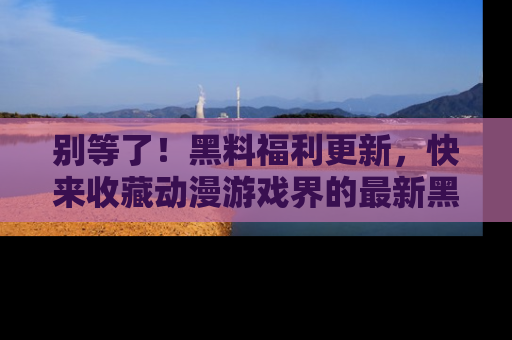 别等了！黑料福利更新，快来收藏动漫游戏界的最新黑料吧！