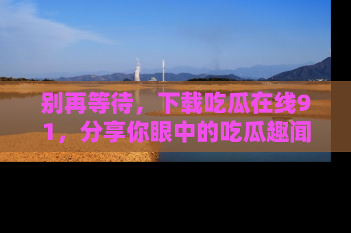 别再等待，下载吃瓜在线91，分享你眼中的吃瓜趣闻吧！