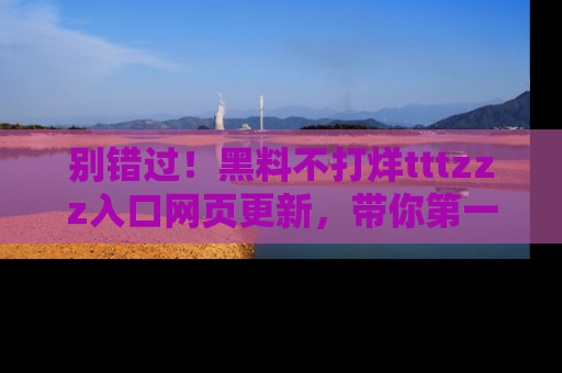 别错过！黑料不打烊tttzzz入口网页更新，带你第一时间了解最新动态！
