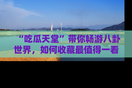 “吃瓜天堂”带你畅游八卦世界,如何收藏最值得一看的趣闻?