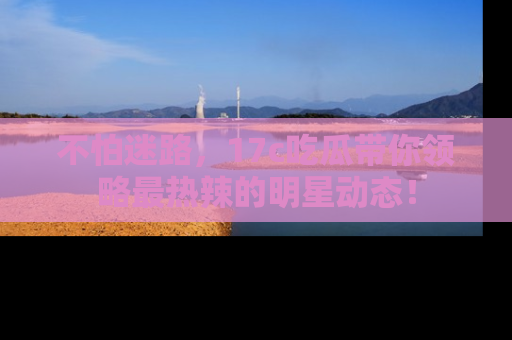 不怕迷路，17c吃瓜带你领略最热辣的明星动态！