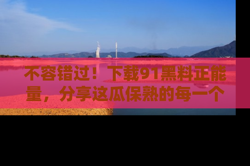 不容错过！下载91黑料正能量，分享这瓜保熟的每一个瞬间！