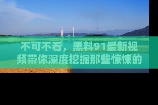 不可不看，黑料91最新视频带你深度挖掘那些惊悚的黑料内幕！