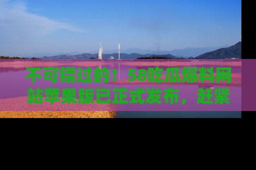 不可错过的！58吃瓜爆料网站苹果版已正式发布，赶紧体验！
