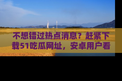 不想错过热点消息？赶紧下载51吃瓜网址，安卓用户看这边！
