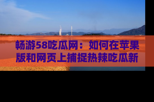 畅游58吃瓜网：如何在苹果版和网页上捕捉热辣吃瓜新闻？