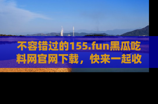 不容错过的155.fun黑瓜吃料网官网下载，快来一起收藏吃瓜新动态吧！