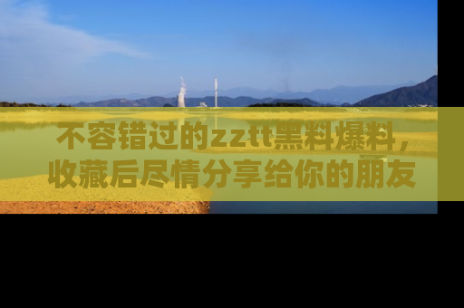 不容错过的zztt黑料爆料，收藏后尽情分享给你的朋友