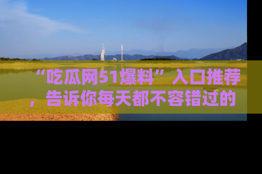 “吃瓜网51爆料”入口推荐,告诉你每天都不容错过的娱乐八卦!