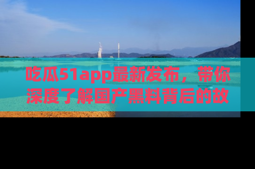 吃瓜51app最新发布，带你深度了解国产黑料背后的故事！