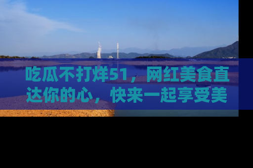 吃瓜不打烊51，网红美食直达你的心，快来一起享受美好时光！