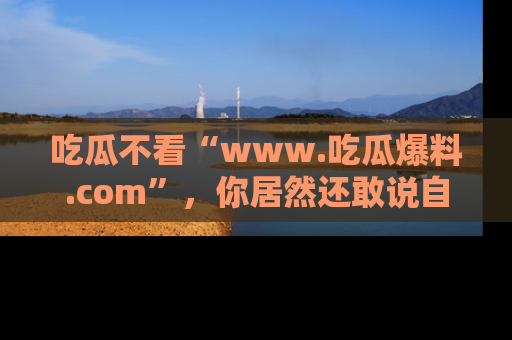 吃瓜不看“www.吃瓜爆料.com”，你居然还敢说自己是吃瓜群众？
