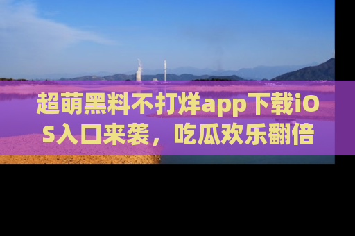 超萌黑料不打烊app下载iOS入口来袭，吃瓜欢乐翻倍！