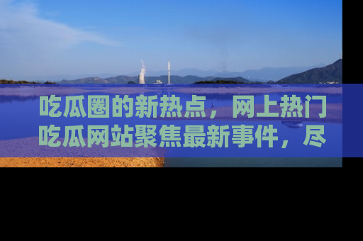吃瓜圈的新热点，网上热门吃瓜网站聚焦最新事件，尽在吃瓜网站！