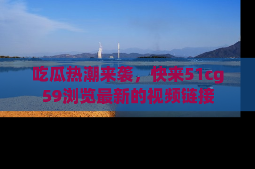 吃瓜热潮来袭，快来51cg59浏览最新的视频链接