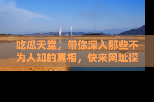 吃瓜天堂，带你深入那些不为人知的真相，快来网址探索吧！