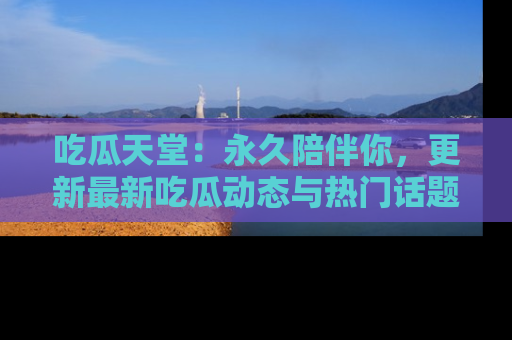 吃瓜天堂：永久陪伴你，更新最新吃瓜动态与热门话题