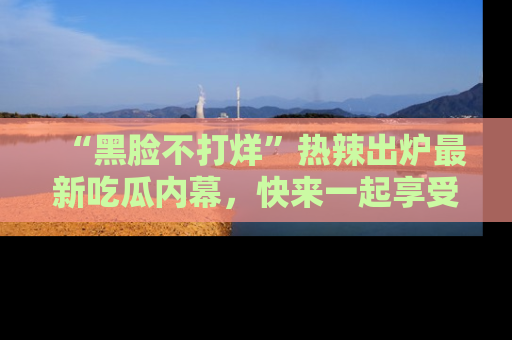 “黑脸不打烊”热辣出炉最新吃瓜内幕,快来一起享受这份乐趣吧!