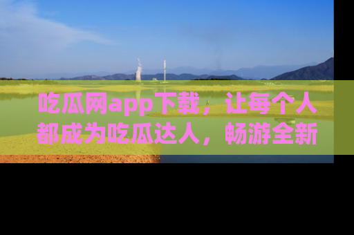 吃瓜网app下载，让每个人都成为吃瓜达人，畅游全新网页！