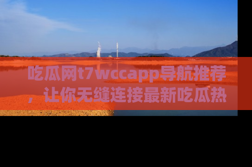 吃瓜网t7wccapp导航推荐，让你无缝连接最新吃瓜热点内容！