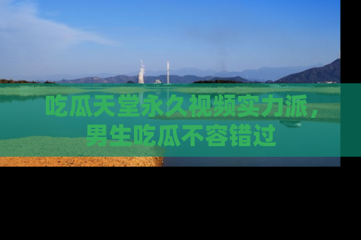 吃瓜天堂永久视频实力派，男生吃瓜不容错过