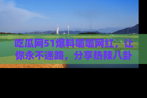 吃瓜网51爆料呱呱网红，让你永不迷路，分享热辣八卦速递！