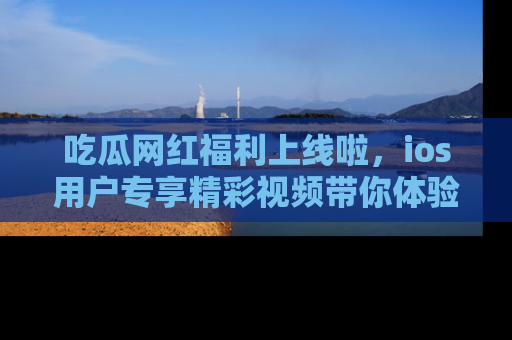 吃瓜网红福利上线啦，ios用户专享精彩视频带你体验乐趣！
