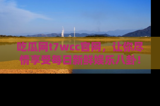 吃瓜网t7wcc官网，让你尽情享受每日新鲜娱乐八卦！