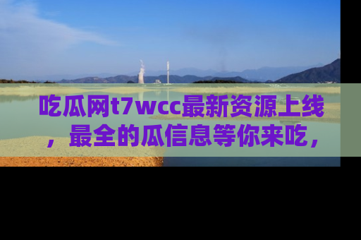 吃瓜网t7wcc最新资源上线，最全的瓜信息等你来吃，快来围观！
