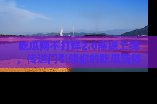 吃瓜网不打烊2.0震撼上线，传送门引领你的吃瓜新体验