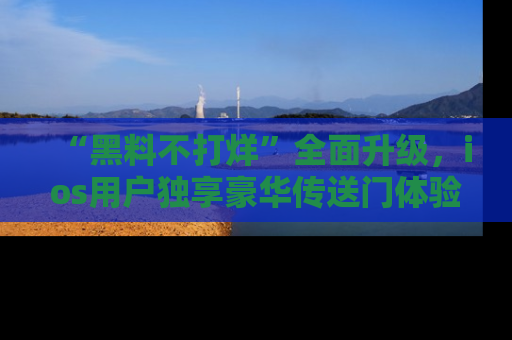 “黑料不打烊”全面升级,ios用户独享豪华传送门体验!