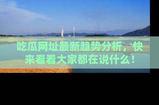 吃瓜网址最新趋势分析，快来看看大家都在说什么！