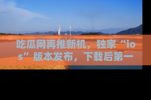 吃瓜网再推新机，独家“ios”版本发布，下载后第一时间获取热点吃瓜信息！
