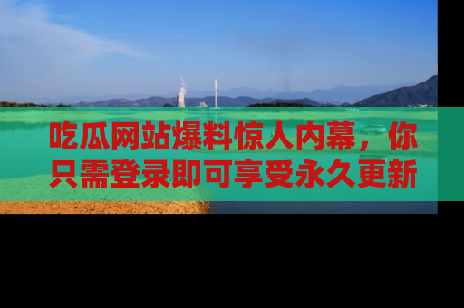 吃瓜网站爆料惊人内幕，你只需登录即可享受永久更新服务！