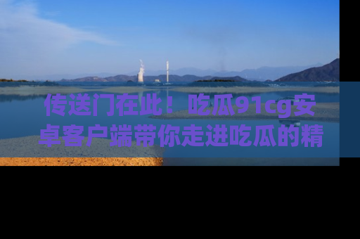 传送门在此!吃瓜91cg安卓客户端带你走进吃瓜的精彩世界