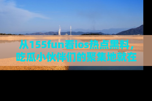 从155fun看ios热点黑料，吃瓜小伙伴们的聚集地就在这里！