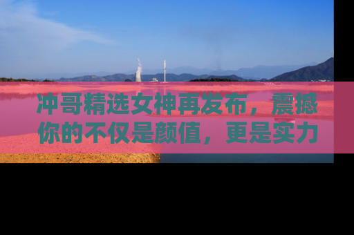 冲哥精选女神再发布，震撼你的不仅是颜值，更是实力！