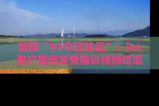 初探“91今日吃瓜”：ios用户如何享受精彩视频吃瓜时光