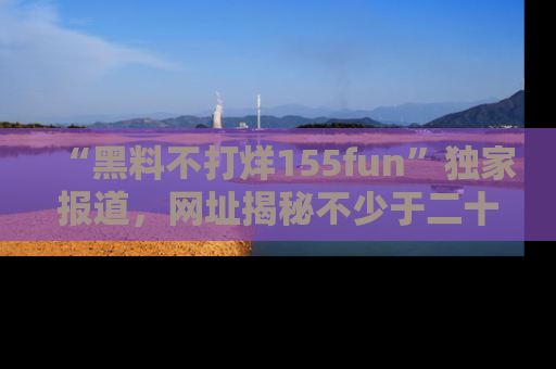 “黑料不打烊155fun”独家报道,网址揭秘不少于二十条惊人黑料新闻!