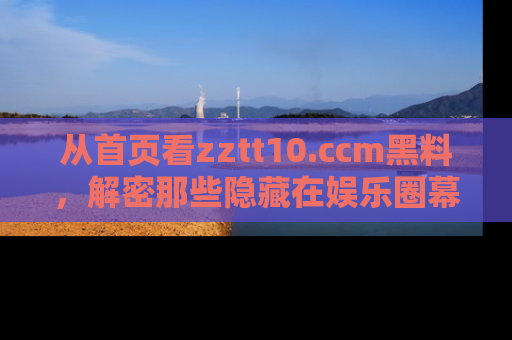 从首页看zztt10.ccm黑料，解密那些隐藏在娱乐圈幕后的丑闻故事！